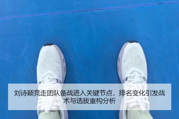 刘诗颖竞走团队备战进入关键节点，排名变化引发战术与选拔重构分析