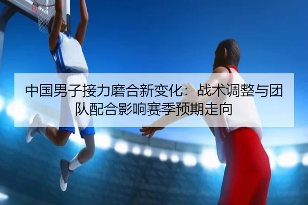中国男子接力磨合新变化：战术调整与团队配合影响赛季预期走向